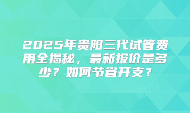 2025年贵阳三代试管费用全揭秘，最新报价是多少？如何节省开支？