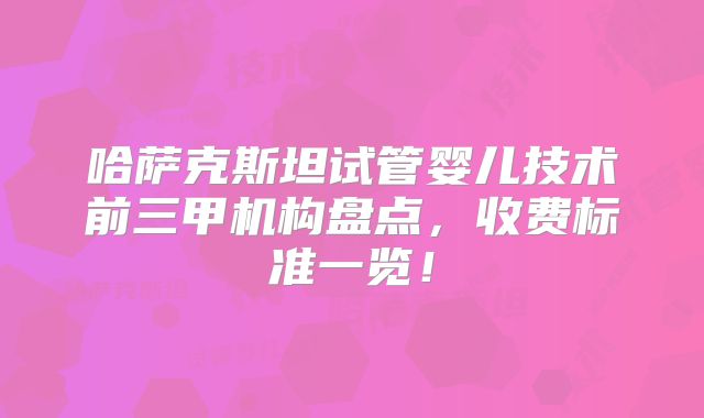 哈萨克斯坦试管婴儿技术前三甲机构盘点,收费标准一览!