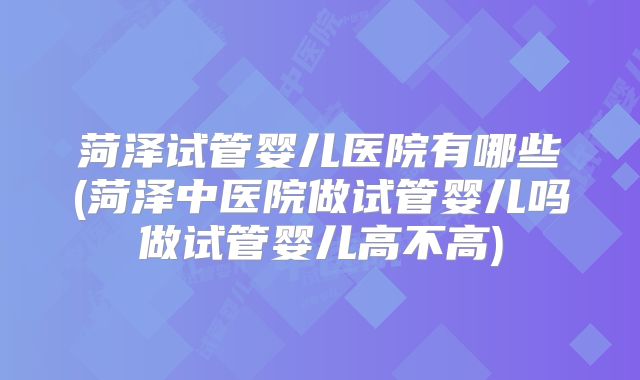 菏泽试管婴儿医院有哪些(菏泽中医院做试管婴儿吗做试管婴儿高不高)