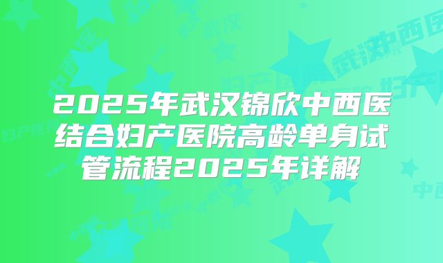 2025年武汉锦欣中西医结合妇产医院高龄单身试管流程2025年详解