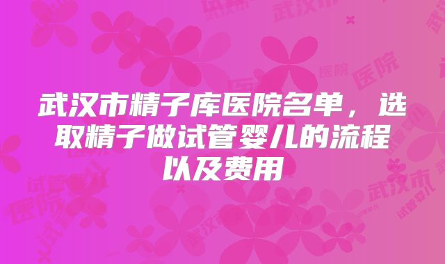 武汉市精子库医院名单,选取精子做试管婴儿的流程以及费用