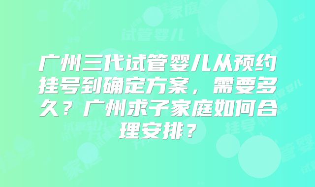广州三代试管婴儿从预约挂号到确定方案，需要多久？广州求子家庭如何合理安排？