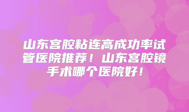 山东宫腔粘连高成功率试管医院推荐！山东宫腔镜手术哪个医院好！