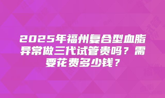 2025年福州复合型血脂异常做三代试管贵吗？需要花费多少钱？