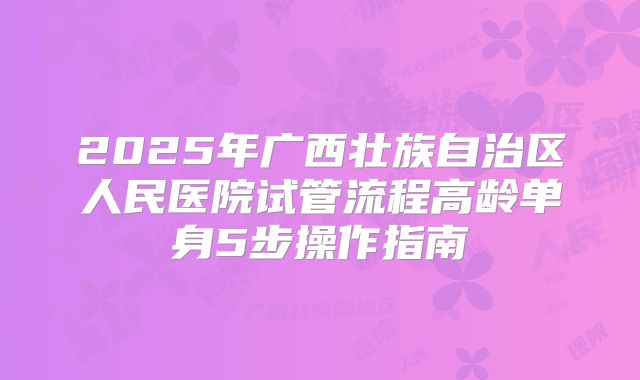 2025年广西壮族自治区人民医院试管流程高龄单身5步操作指南