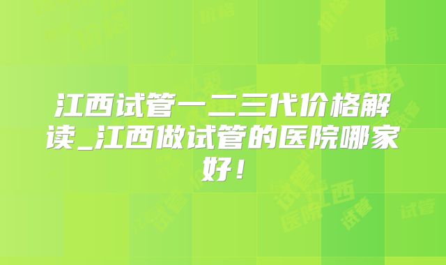 江西试管一二三代价格解读_江西做试管的医院哪家好！