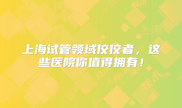 上海试管领域佼佼者，这些医院你值得拥有！