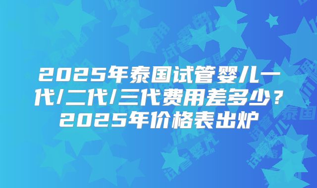 2025年泰国试管婴儿一代/二代/三代费用差多少？2025年价格表出炉