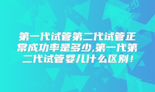 第一代试管第二代试管正常成功率是多少,第一代第二代试管婴儿什么区别！
