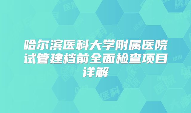 哈尔滨医科大学附属医院试管建档前全面检查项目详解