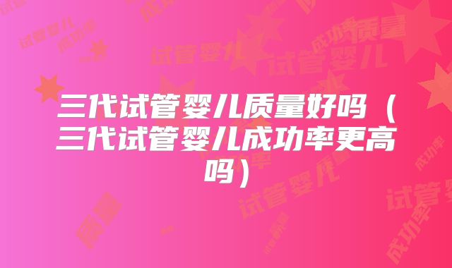 三代试管婴儿质量好吗（三代试管婴儿成功率更高吗）