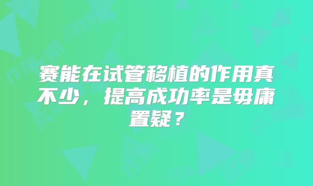 赛能在试管移植的作用真不少，提高成功率是毋庸置疑？
