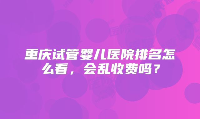 重庆试管婴儿医院排名怎么看，会乱收费吗？
