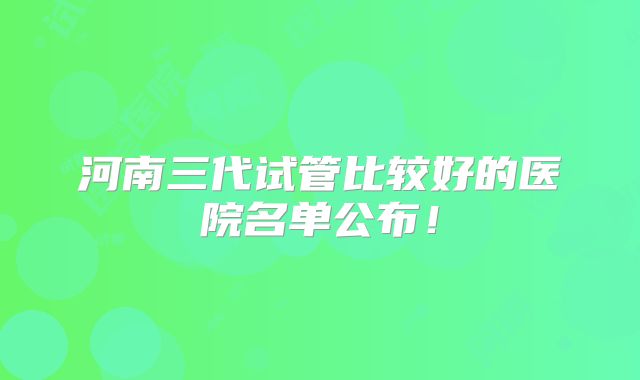 河南三代试管比较好的医院名单公布!