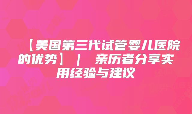 【美国第三代试管婴儿医院的优势】｜ 亲历者分享实用经验与建议