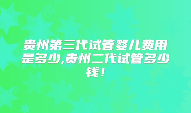 贵州第三代试管婴儿费用是多少,贵州二代试管多少钱！