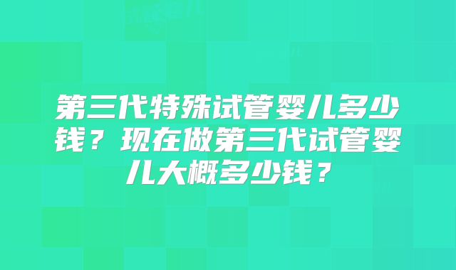 第三代特殊试管婴儿多少钱?现在做第三代试管婴儿大概多少钱?