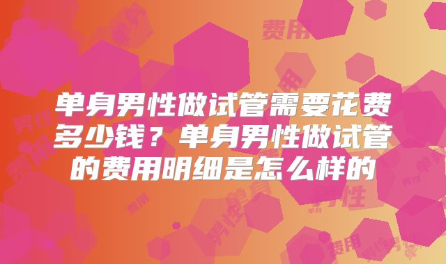 单身男性做试管需要花费多少钱？单身男性做试管的费用明细是怎么样的
