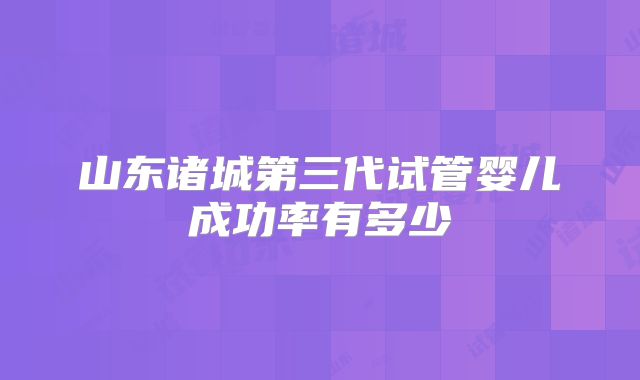 山东诸城第三代试管婴儿成功率有多少