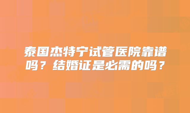 泰国杰特宁试管医院靠谱吗？结婚证是必需的吗？