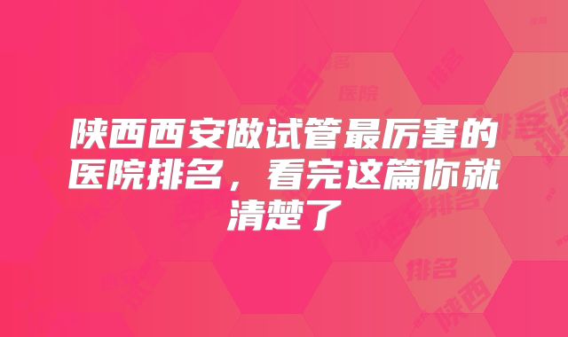 陕西西安做试管最厉害的医院排名，看完这篇你就清楚了