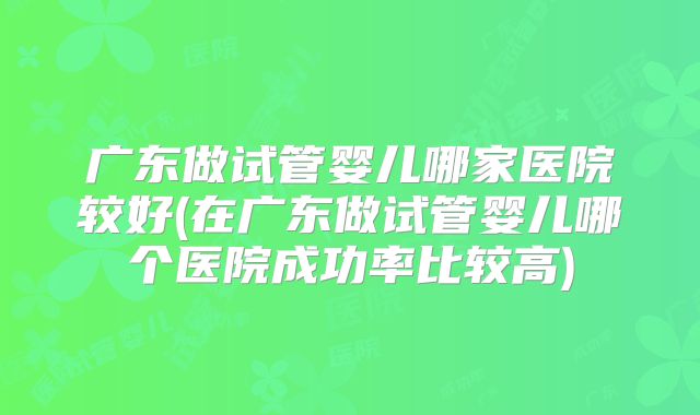 广东做试管婴儿哪家医院较好(在广东做试管婴儿哪个医院成功率比较高)