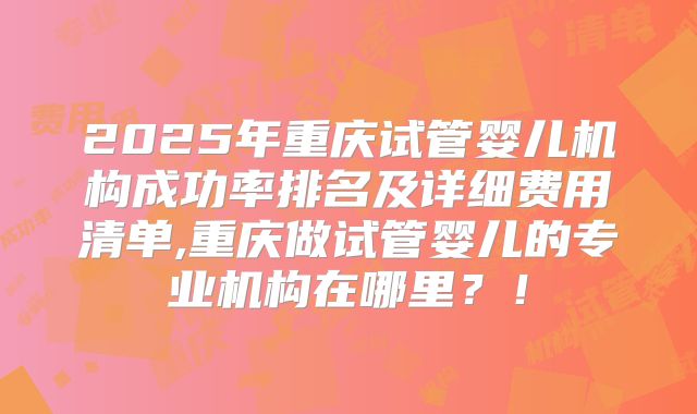 2025年重庆试管婴儿机构成功率排名及详细费用清单,重庆做试管婴儿的专业机构在哪里？！
