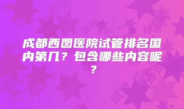 成都西囡医院试管排名国内第几？包含哪些内容呢？