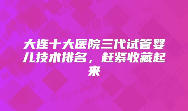 大连十大医院三代试管婴儿技术排名,赶紧收藏起来