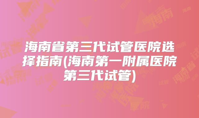 海南省第三代试管医院选择指南(海南第一附属医院第三代试管)