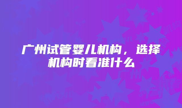 广州试管婴儿机构，选择机构时看准什么