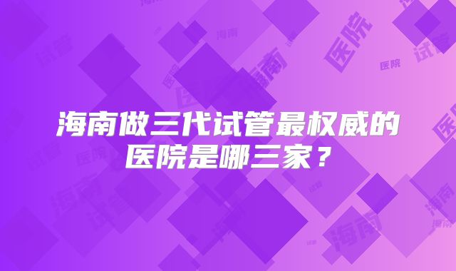 海南做三代试管最权威的医院是哪三家?