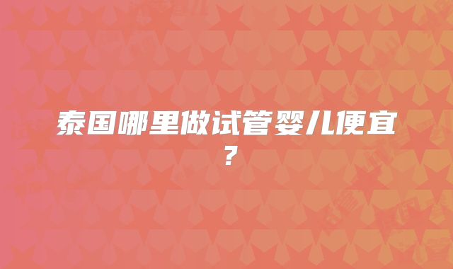 泰国哪里做试管婴儿便宜？