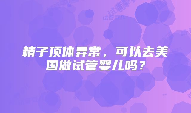精子顶体异常，可以去美国做试管婴儿吗？