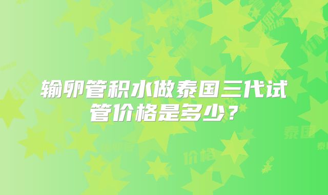 输卵管积水做泰国三代试管价格是多少？