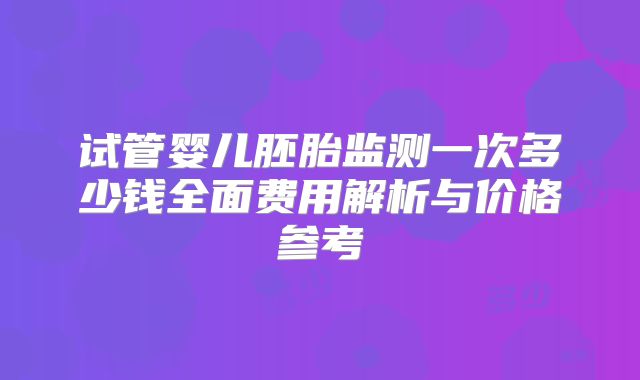 试管婴儿胚胎监测一次多少钱全面费用解析与价格参考