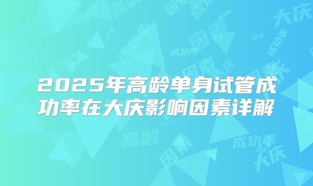 2025年高龄单身试管成功率在大庆影响因素详解