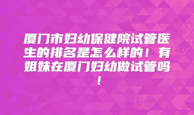厦门市妇幼保健院试管医生的排名是怎么样的！有姐妹在厦门妇幼做试管吗！