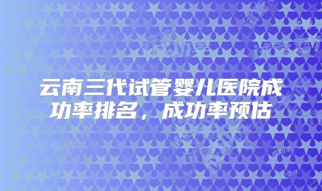 云南三代试管婴儿医院成功率排名，成功率预估