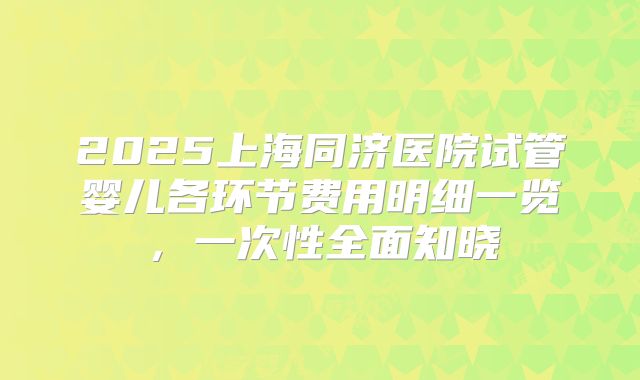 2025上海同济医院试管婴儿各环节费用明细一览，一次性全面知晓