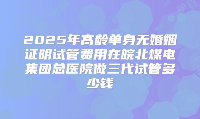 2025年高龄单身无婚姻证明试管费用在皖北煤电集团总医院做三代试管多少钱