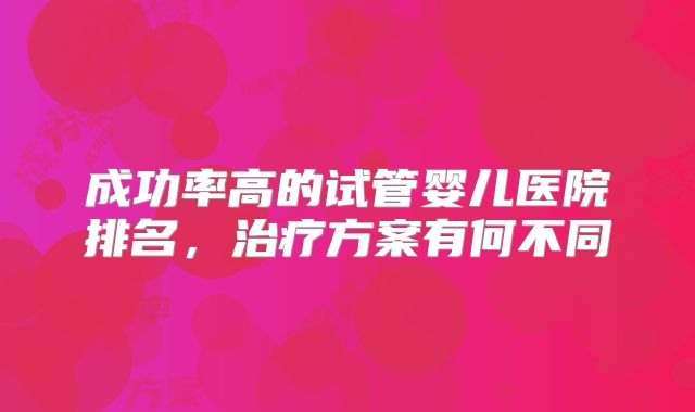 成功率高的试管婴儿医院排名，治疗方案有何不同