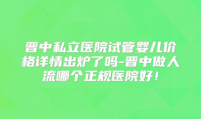 晋中私立医院试管婴儿价格详情出炉了吗-晋中做人流哪个正规医院好！