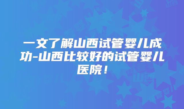 一文了解山西试管婴儿成功-山西比较好的试管婴儿医院！