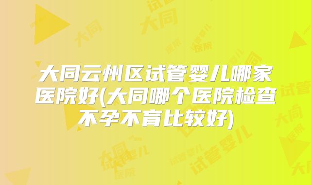 大同云州区试管婴儿哪家医院好(大同哪个医院检查不孕不育比较好)