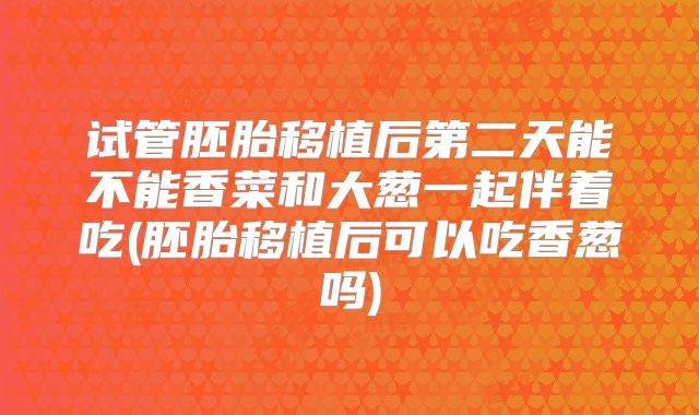 试管胚胎移植后第二天能不能香菜和大葱一起伴着吃(胚胎移植后可以吃香葱吗)