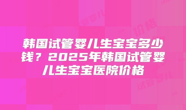 韩国试管婴儿生宝宝多少钱？2025年韩国试管婴儿生宝宝医院价格