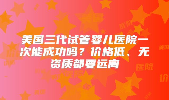美国三代试管婴儿医院一次能成功吗？价格低、无资质都要远离