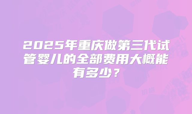 2025年重庆做第三代试管婴儿的全部费用大概能有多少?