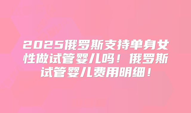 2025俄罗斯支持单身女性做试管婴儿吗!俄罗斯试管婴儿费用明细!